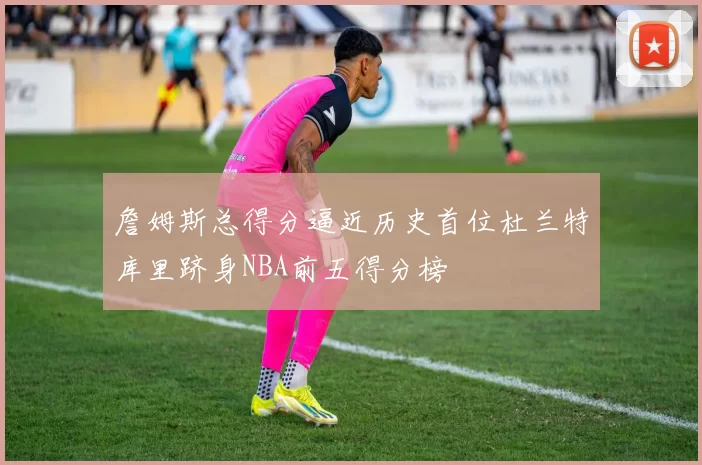 詹姆斯总得分逼近历史首位杜兰特库里跻身NBA前五得分榜