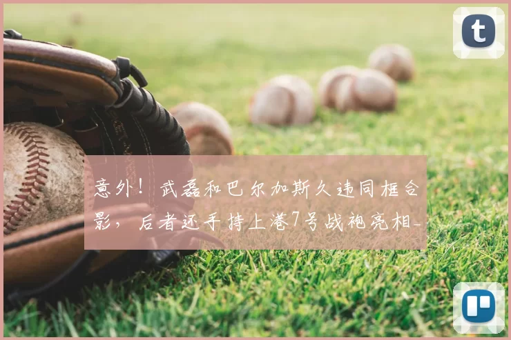 意外!武磊和巴尔加斯久违同框合影,后者还手持上港7号战袍亮相_赛季_比赛_安佩姆
