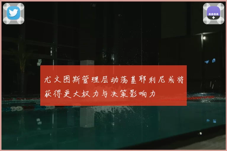 尤文图斯管理层动荡基耶利尼或将获得更大权力与决策影响力