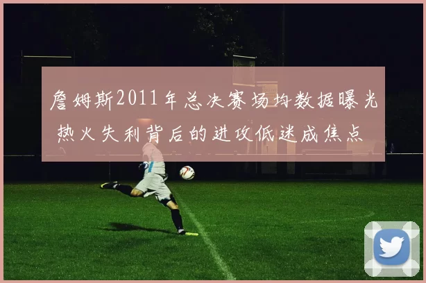 詹姆斯2011年总决赛场均数据曝光 热火失利背后的进攻低迷成焦点