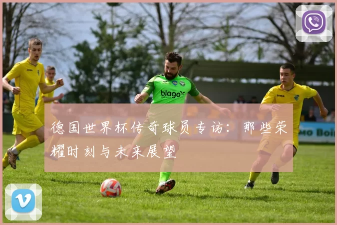 德国世界杯传奇球员专访:那些荣耀时刻与未来展望