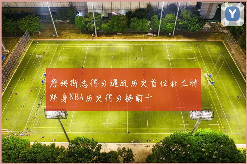 詹姆斯总得分逼近历史首位杜兰特跻身NBA历史得分榜前十