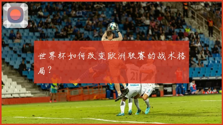 世界杯如何改变欧洲联赛的战术格局?