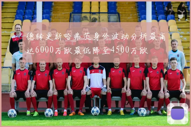 德转更新哈弗茨身价波动分析最高达6000万欧最低降至4500万欧