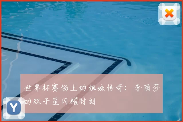 世界杯赛场上的姐妹传奇:李丽莎的双子星闪耀时刻