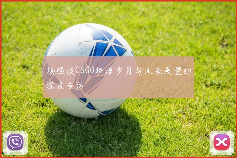 杨强谈CSGO辉煌岁月与未来展望的深度专访