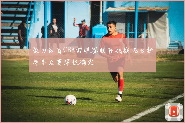 聚力体育CBA常规赛收官战战况分析与季后赛席位确定