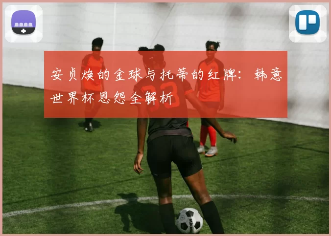 安贞焕的金球与托蒂的红牌：韩意世界杯恩怨全解析