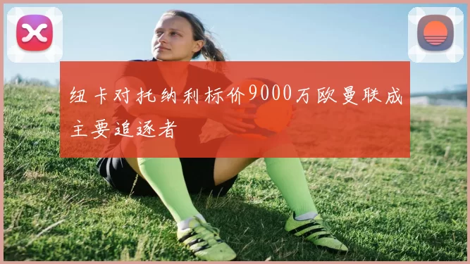 纽卡对托纳利标价9000万欧曼联成主要追逐者