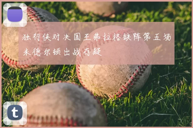 独行侠对决国王弗拉格缺阵第五场米德尔顿出战存疑