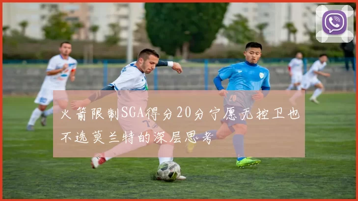 火箭限制SGA得分20分宁愿无控卫也不选莫兰特的深层思考