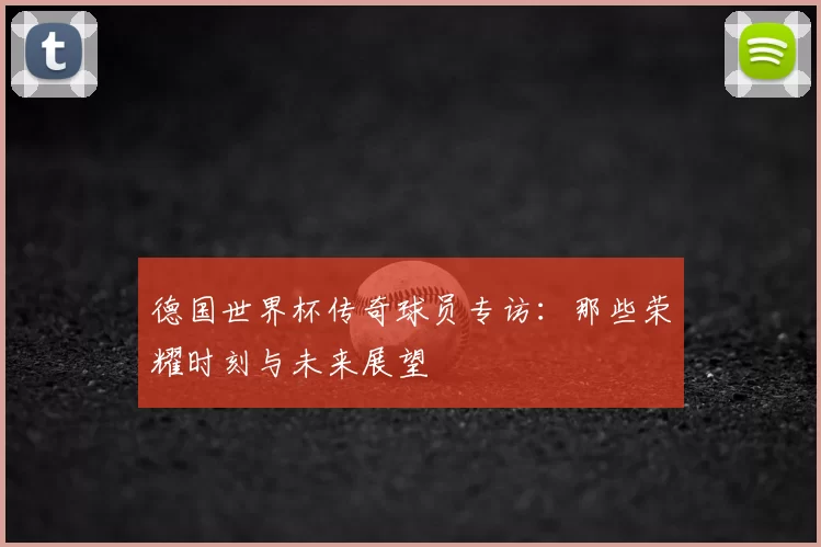 德国世界杯传奇球员专访：那些荣耀时刻与未来展望