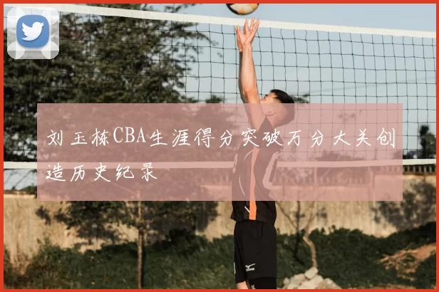 刘玉栋CBA生涯得分突破万分大关创造历史纪录