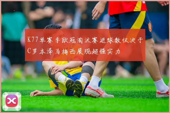 K77单赛季欧冠淘汰赛进球数仅次于C罗本泽马梅西展现超强实力