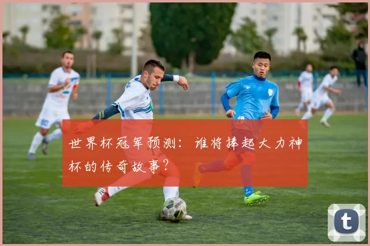 世界杯冠军预测：谁将捧起大力神杯的传奇故事？