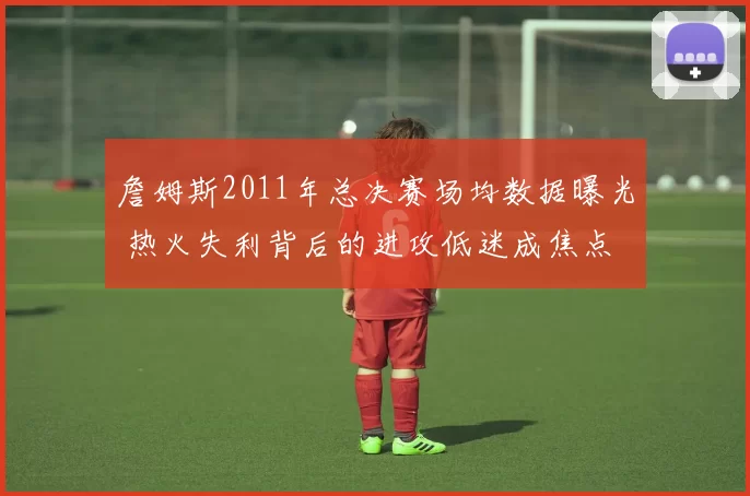 詹姆斯2011年总决赛场均数据曝光 热火失利背后的进攻低迷成焦点