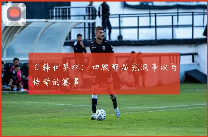 日韩世界杯：回顾那届充满争议与传奇的赛事