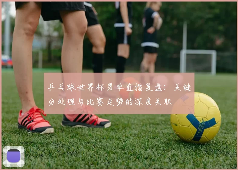 乒乓球世界杯男单直播复盘：关键分处理与比赛走势的深度关联