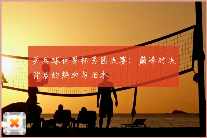 乒乓球世界杯男团决赛:巅峰对决背后的热血与泪水