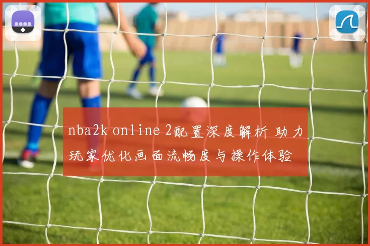 nba2k online 2配置深度解析 助力玩家优化画面流畅度与操作体验