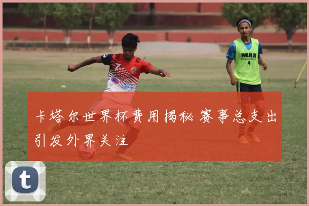 卡塔尔世界杯费用揭秘 赛事总支出引发外界关注