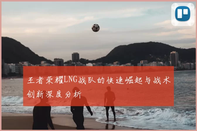 王者荣耀LNG战队的快速崛起与战术创新深度分析