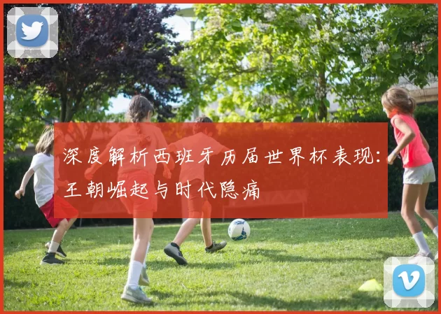 深度解析西班牙历届世界杯表现:王朝崛起与时代隐痛