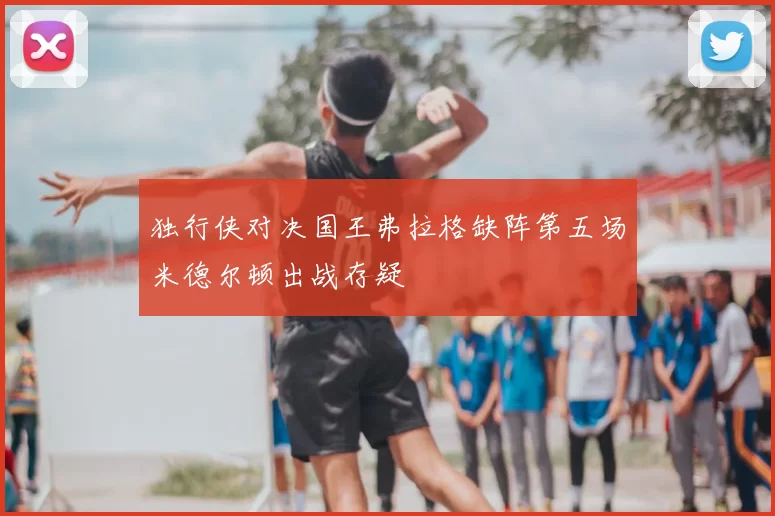 独行侠对决国王弗拉格缺阵第五场米德尔顿出战存疑