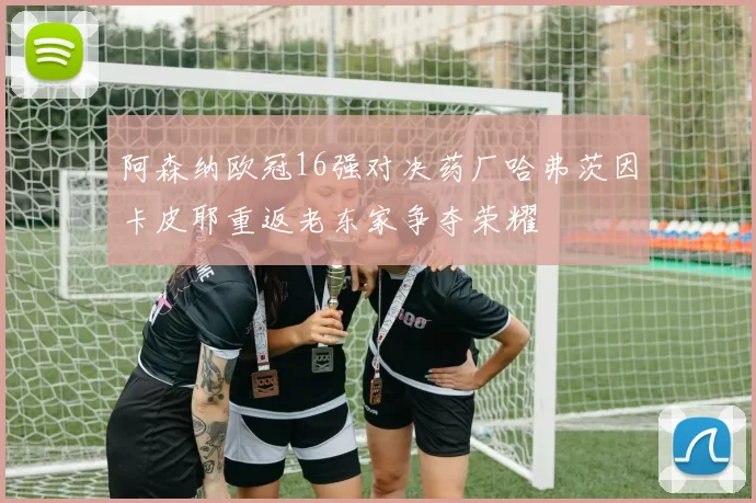 阿森纳欧冠16强对决药厂哈弗茨因卡皮耶重返老东家争夺荣耀