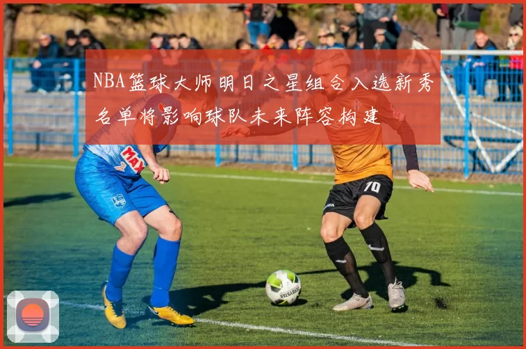 NBA篮球大师明日之星组合入选新秀名单将影响球队未来阵容构建