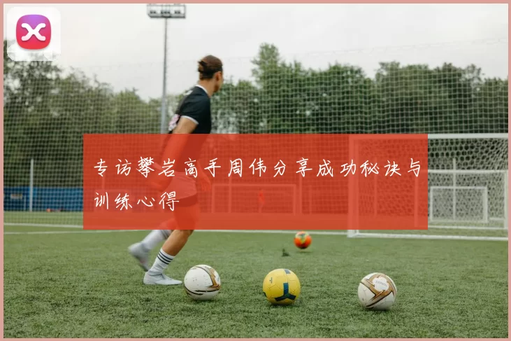 专访攀岩高手周伟分享成功秘诀与训练心得