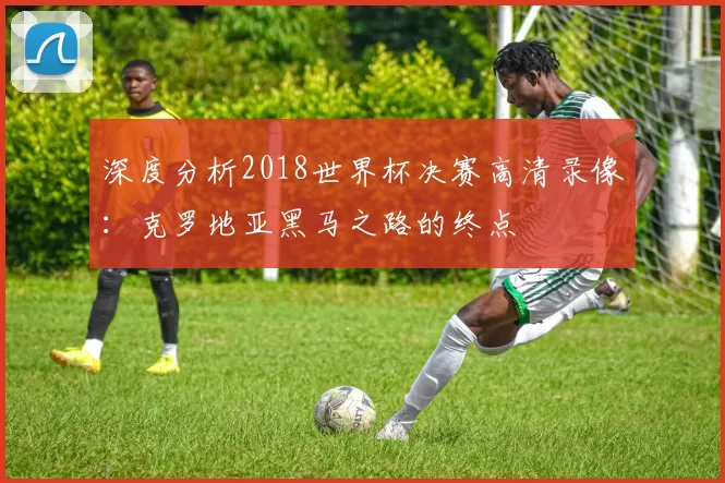 深度分析2018世界杯决赛高清录像:克罗地亚黑马之路的终点