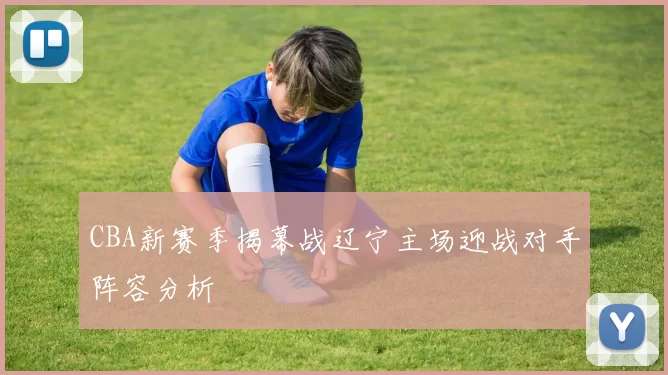 CBA新赛季揭幕战辽宁主场迎战对手阵容分析