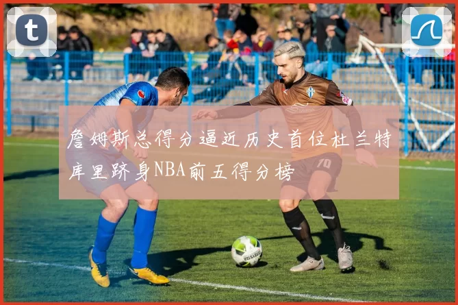 詹姆斯总得分逼近历史首位杜兰特库里跻身NBA前五得分榜