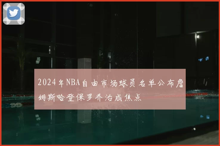 2024年NBA自由市场球员名单公布詹姆斯哈登保罗乔治成焦点