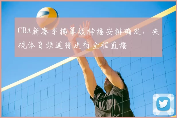 CBA新赛季揭幕战转播安排确定，央视体育频道将进行全程直播