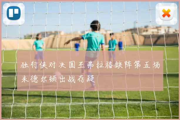 独行侠对决国王弗拉格缺阵第五场米德尔顿出战存疑
