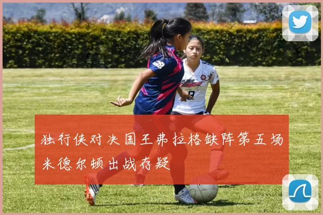 独行侠对决国王弗拉格缺阵第五场米德尔顿出战存疑