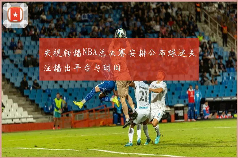 央视转播NBA总决赛安排公布球迷关注播出平台与时间