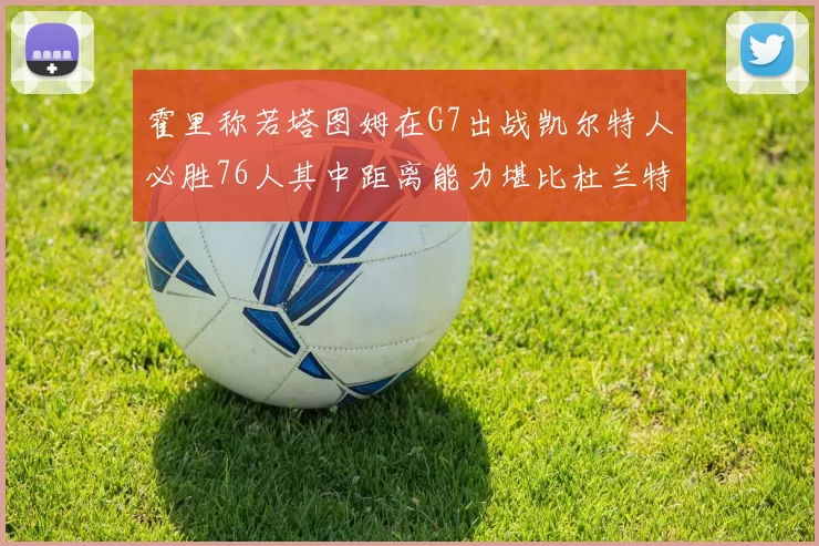 霍里称若塔图姆在G7出战凯尔特人必胜76人其中距离能力堪比杜兰特