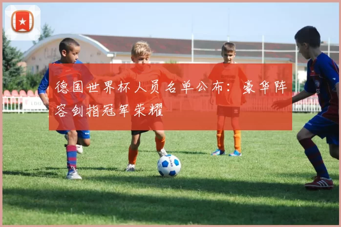 德国世界杯人员名单公布：豪华阵容剑指冠军荣耀