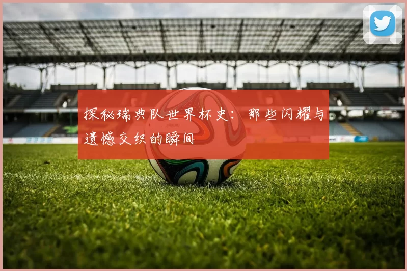 探秘瑞典队世界杯史:那些闪耀与遗憾交织的瞬间