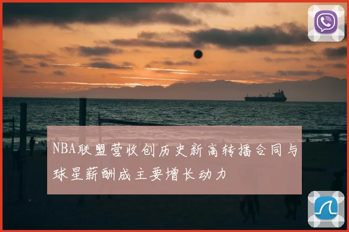 NBA联盟营收创历史新高转播合同与球星薪酬成主要增长动力