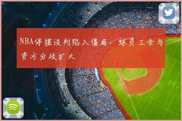 NBA停摆谈判陷入僵局，球员工会与资方分歧扩大