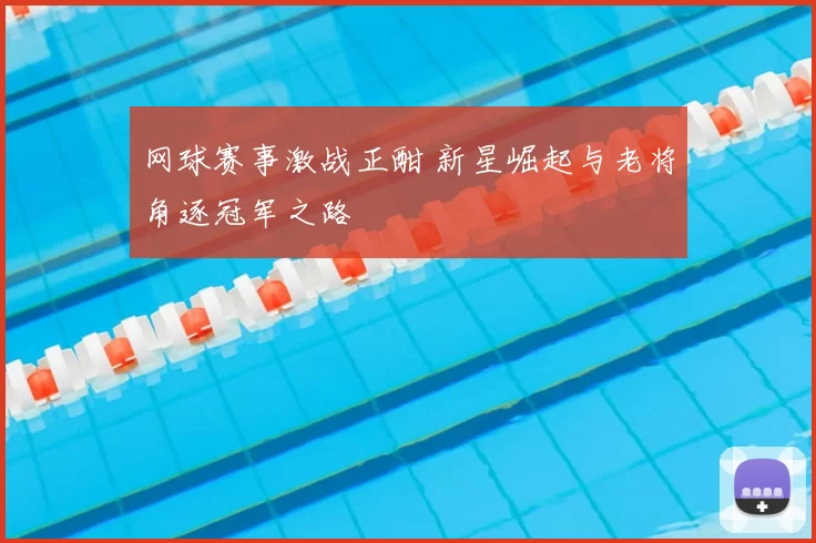 网球赛事激战正酣 新星崛起与老将角逐冠军之路