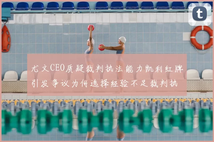 尤文CEO质疑裁判执法能力凯利红牌引发争议为何选择经验不足裁判执法欧冠比赛