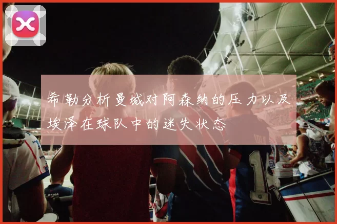 希勒分析曼城对阿森纳的压力以及埃泽在球队中的迷失状态