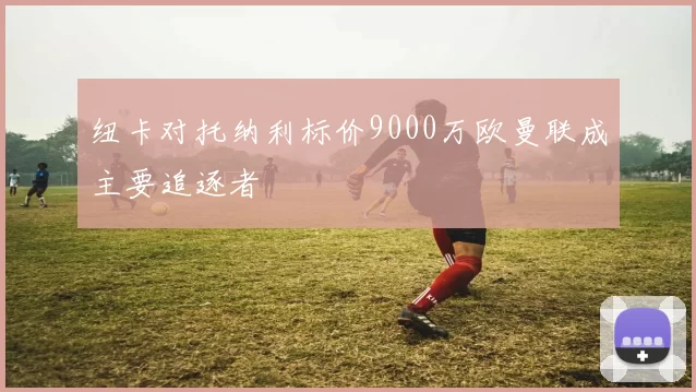 纽卡对托纳利标价9000万欧曼联成主要追逐者