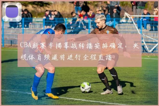 CBA新赛季揭幕战转播安排确定，央视体育频道将进行全程直播