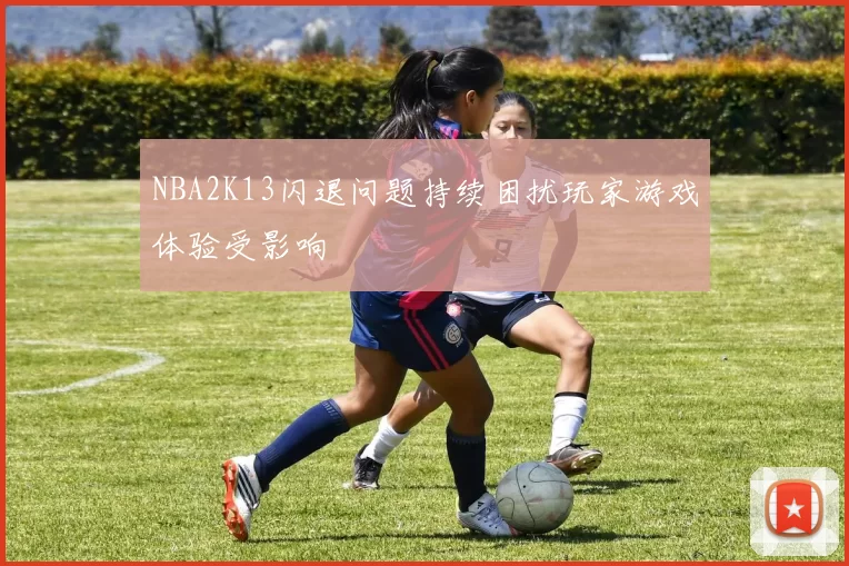 NBA2K13闪退问题持续困扰玩家游戏体验受影响